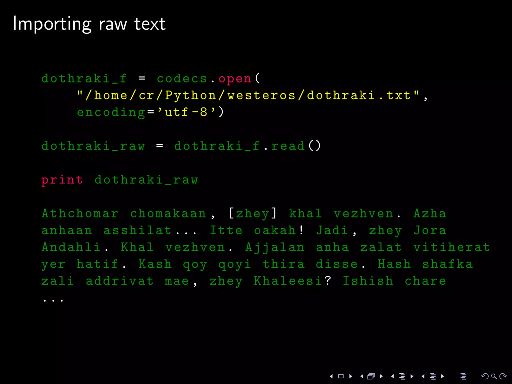 Importing raw text
dothraki_f = codecs.open(
"/home/cr/Python/westeros/dothraki.txt",
encoding=’utf -8’)
dothraki_raw = dothraki_f.read ()
print dothraki_raw
Athchomar chomakaan , [zhey] khal vezhven. Azha
anhaan asshilat ... Itte oakah! Jadi , zhey Jora
Andahli. Khal vezhven. Ajjalan anha zalat vitiherat
yer hatif. Kash qoy qoyi thira disse. Hash shafka
zali addrivat mae , zhey Khaleesi? Ishish chare
...
 