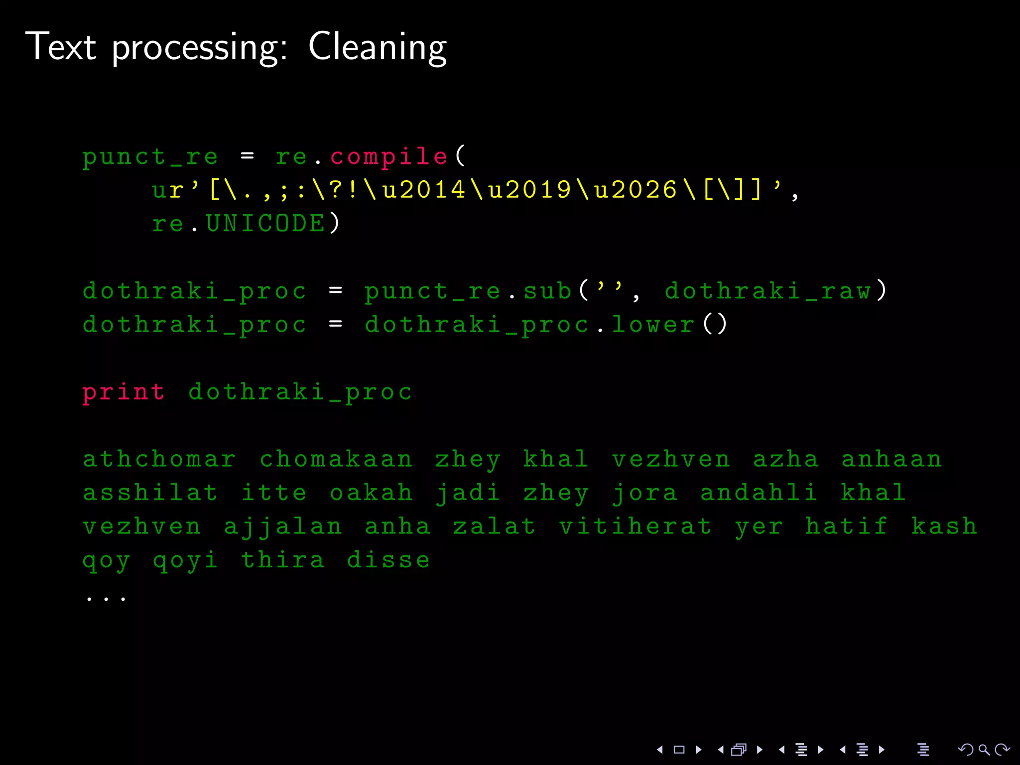Text processing: Cleaning
punct_re = re.compile(
ur’[. ,;:?! u2014u2019u2026 []] ’,
re.UNICODE)
dothraki_proc = punct_re.sub(’’, dothraki_raw)
dothraki_proc = dothraki_proc.lower ()
print dothraki_proc
athchomar chomakaan zhey khal vezhven azha anhaan
asshilat itte oakah jadi zhey jora andahli khal
vezhven ajjalan anha zalat vitiherat yer hatif kash
qoy qoyi thira disse
...
 
