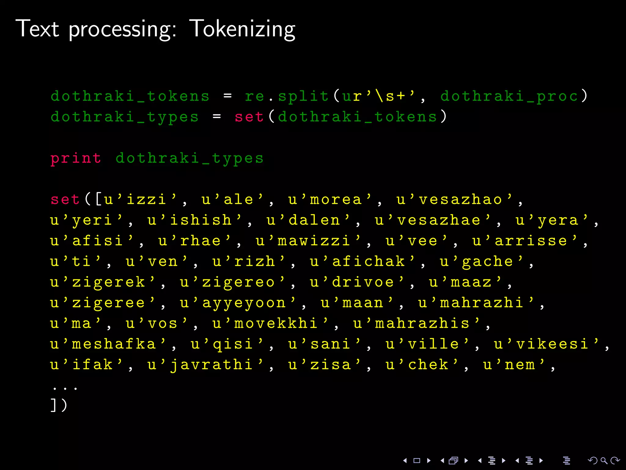 Text processing: Tokenizing
dothraki_tokens = re.split(ur’s+’, dothraki_proc)
dothraki_types = set(dothraki_tokens )
print dothraki_types
set([u’izzi ’, u’ale’, u’morea ’, u’vesazhao ’,
u’yeri ’, u’ishish ’, u’dalen ’, u’vesazhae ’, u’yera ’,
u’afisi ’, u’rhae ’, u’mawizzi ’, u’vee’, u’arrisse ’,
u’ti’, u’ven’, u’rizh ’, u’afichak ’, u’gache ’,
u’zigerek ’, u’zigereo ’, u’drivoe ’, u’maaz ’,
u’zigeree ’, u’ayyeyoon ’, u’maan ’, u’mahrazhi ’,
u’ma’, u’vos’, u’movekkhi ’, u’mahrazhis ’,
u’meshafka ’, u’qisi ’, u’sani ’, u’ville ’, u’vikeesi ’,
u’ifak ’, u’javrathi ’, u’zisa ’, u’chek ’, u’nem’,
...
])
 