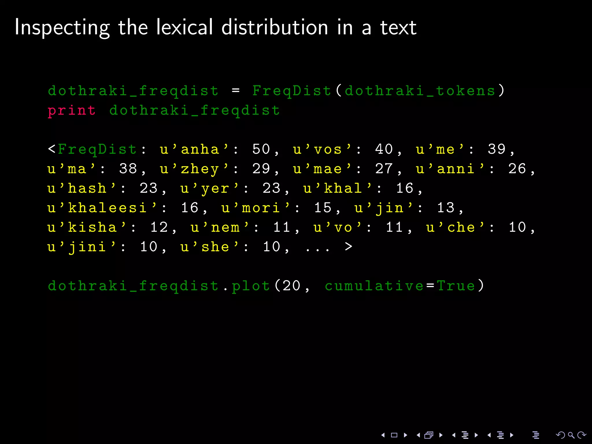 Inspecting the lexical distribution in a text
dothraki_freqdist = FreqDist( dothraki_tokens)
print dothraki_freqdist
<FreqDist: u’anha ’: 50, u’vos’: 40, u’me’: 39,
u’ma’: 38, u’zhey ’: 29, u’mae’: 27, u’anni ’: 26,
u’hash ’: 23, u’yer’: 23, u’khal ’: 16,
u’khaleesi ’: 16, u’mori ’: 15, u’jin’: 13,
u’kisha ’: 12, u’nem’: 11, u’vo’: 11, u’che’: 10,
u’jini ’: 10, u’she’: 10, ... >
dothraki_freqdist .plot (20, cumulative=True)
 