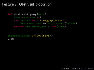 Feature 2: Obstruent proportion
def obstruent_prop (word ):
obstruent_num = 0
for letter in u’bcdfgjkpqstvxz ’
obstruent_num += word.count(letter)
return obstruent_num / len(word)
obstruent_prop (u’u012blvi ’)
0.25
 