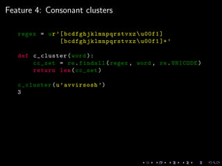 Feature 4: Consonant clusters
regex = ur’[ bcdfghjklmnpqrstvxz u00f1]
[ bcdfghjklmnpqrstvxz u00f1 ]+’
def c_cluster(word ):
cc_set = re.findall(regex , word , re.UNICODE)
return len(cc_set)
c_cluster(u’avvirsosh ’)
3
 