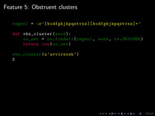 Feature 5: Obstruent clusters
regex1 = ur’[bcdfghjkpqstvxz ][ bcdfghjkpqstvxz ]+’
def obs_cluster(word ):
oo_set = re.findall(regex1 , word , re.UNICODE)
return len(oo_set)
obs_cluster(u’avvirsosh ’)
2
 
