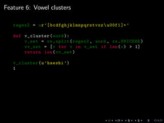 Feature 6: Vowel clusters
regex2 = ur’[ bcdfghjklmnpqrstvxz u00f1 ]+’
def v_cluster(word ):
v_set = re.split(regex2 , word , re.UNICODE)
vv_set = [v for v in v_set if len(v) > 1]
return len(vv_set)
v_cluster(u’haeshi ’)
1
 