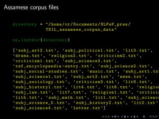 Assamese corpus ﬁles
directory = "/home/cr/Documents/NLPwP_pres/
TDIL_assamese_corpus_data "
os.listdir(directory)
[’subj_art2.txt’, ’subj_politics1 .txt’, ’lit3.txt’,
’drama.txt’, ’religion2.txt’, ’criticism2.txt’,
’criticism1.txt’, ’subj_science3.txt’,
’ref_encyclopaedia -entry.txt’, ’subj_science2.txt’,
’subj_social -studies.txt’, ’music.txt’, ’subj_art1.txt
’subj_science1.txt’, ’subj_art3.txt’, ’news.txt’,
’subj_sociology .txt’, ’criticism3.txt’, ’lit8.txt’,
’subj_history1.txt’, ’lit4.txt’, ’lit6.txt’, ’religion
’subj_law.txt’, ’lit7.txt’, ’religion1.txt’, ’criticis
’lit5.txt’, ’subj_math.txt’, ’lit1.txt’, ’subj_science
’subj_science_5 .txt’, ’subj_history2.txt’, ’lit2.txt’,
’subj_science4.txt’, ’letter.txt’]
 
