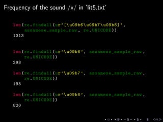 Frequency of the sound /x/ in ’lit5.txt’
len(re.findall(ur’[ u09b6u09b7u09b8]’,
assamese_sample_raw , re.UNICODE ))
1313
len(re.findall(ur’u09b6 ’, assamese_sample_raw ,
re.UNICODE ))
298
len(re.findall(ur’u09b7 ’, assamese_sample_raw ,
re.UNICODE ))
195
len(re.findall(ur’u09b8 ’, assamese_sample_raw ,
re.UNICODE ))
820
 