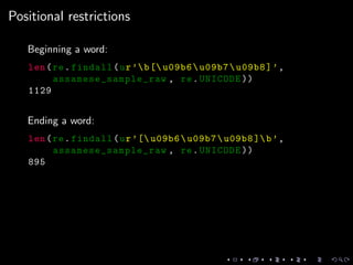 Positional restrictions
Beginning a word:
len(re.findall(ur’b[ u09b6u09b7u09b8]’,
assamese_sample_raw , re.UNICODE ))
1129
Ending a word:
len(re.findall(ur’[ u09b6u09b7u09b8 ]b’,
assamese_sample_raw , re.UNICODE ))
895
 