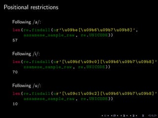 Positional restrictions
Following /a/:
len(re.findall(ur’u09be [ u09b6u09b7u09b8]’,
assamese_sample_raw , re.UNICODE ))
57
Following /i/:
len(re.findall(ur’[ u09bfu09c0 ][ u09b6u09b7u09b8]’,
ssamese_sample_raw , re.UNICODE ))
70
Following /u/:
len(re.findall(ur’[ u09c1u09c2 ][ u09b6u09b7u09b8]’,
assamese_sample_raw , re.UNICODE ))
10
 