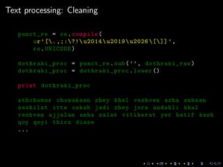 Text processing: Cleaning
punct_re = re.compile(
ur’[. ,;:?! u2014u2019u2026 []] ’,
re.UNICODE)
dothraki_proc = punct_re.sub(’’, dothraki_raw)
dothraki_proc = dothraki_proc.lower ()
print dothraki_proc
athchomar chomakaan zhey khal vezhven azha anhaan
asshilat itte oakah jadi zhey jora andahli khal
vezhven ajjalan anha zalat vitiherat yer hatif kash
qoy qoyi thira disse
...
 