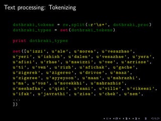 Text processing: Tokenizing
dothraki_tokens = re.split(ur’s+’, dothraki_proc)
dothraki_types = set(dothraki_tokens )
print dothraki_types
set([u’izzi ’, u’ale’, u’morea ’, u’vesazhao ’,
u’yeri ’, u’ishish ’, u’dalen ’, u’vesazhae ’, u’yera ’,
u’afisi ’, u’rhae ’, u’mawizzi ’, u’vee’, u’arrisse ’,
u’ti’, u’ven’, u’rizh ’, u’afichak ’, u’gache ’,
u’zigerek ’, u’zigereo ’, u’drivoe ’, u’maaz ’,
u’zigeree ’, u’ayyeyoon ’, u’maan ’, u’mahrazhi ’,
u’ma’, u’vos’, u’movekkhi ’, u’mahrazhis ’,
u’meshafka ’, u’qisi ’, u’sani ’, u’ville ’, u’vikeesi ’,
u’ifak ’, u’javrathi ’, u’zisa ’, u’chek ’, u’nem’,
...
])
 