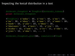 Inspecting the lexical distribution in a text
dothraki_freqdist = FreqDist( dothraki_tokens)
print dothraki_freqdist
<FreqDist: u’anha ’: 50, u’vos’: 40, u’me’: 39,
u’ma’: 38, u’zhey ’: 29, u’mae’: 27, u’anni ’: 26,
u’hash ’: 23, u’yer’: 23, u’khal ’: 16,
u’khaleesi ’: 16, u’mori ’: 15, u’jin’: 13,
u’kisha ’: 12, u’nem’: 11, u’vo’: 11, u’che’: 10,
u’jini ’: 10, u’she’: 10, ... >
dothraki_freqdist .plot (20, cumulative=True)
 