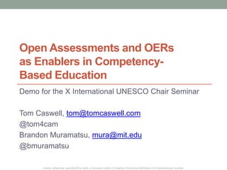 Open Assessments and OERs 
as Enablers in Competency- 
Based Education 
Demo for the X International UNESCO Chair Seminar 
Tom Caswell, tom@tomcaswell.com 
@tom4cam 
Brandon Muramatsu, mura@mit.edu 
@bmuramatsu 
Unless otherwise specified this work is licensed under a Creative Commons Attribution 4.0 International License. 
 