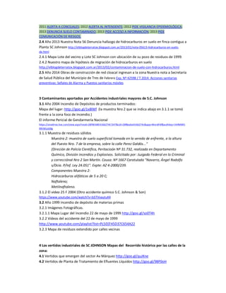2011 ALERTA A CONCEJALES; 2012 ALERTA AL INTENDENTE; 2012 PIDE VIGILANCIA EPIDEMIOLÓGICA; 
2013 DENUNCIA SUELO CONTAMINADO; 2013 PIDE ACCESO A INFORMACIÓN; 2013 PIDE 
COMUNICACIÓN DE RIESGOS. 
2.4 Año 2013 Nuestra Nota 56 Denuncia hallazgo de hidrocarburos en suelo en finca contigua a 
Planta SC Johnson http://elblogdeterratox.blogspot.com.ar/2013/01/nota-05613-hidrocarburos-en-suelo-de. 
html 
2.4.1 Mapa Lote del vecino y Lote SC Johnson con ubicación de su pozo de residuos de 1999. 
2.4.2 Nuestro mapa de hipótesis de migración de hidrocarburos en suelo 
http://elblogdeterratox.blogspot.com.ar/2013/02/contaminacion-de-suelo-con-hidrocarburos.html 
2.5 Año 2014 Obras de construcción de red cloacal ingresan a la zona Nuestra nota a Secretaría 
de Salud Pública del Municipio de Tres de Febrero Exp. Nº 42598 / T 2014: Acciones sanitarias 
preventivas: Señales de Alarma y Puestos sanitarios móviles 
3 Contaminantes aportados por Accidentes industriales mayores de S.C. Johnson 
3.1 Año 2004 Incendio de Depósitos de productos terminados: 
Mapa del lugar: http://goo.gl/1x8lWf (la muestra Nro 2 que se indica abajo en 3.1.1 se tomó 
frente a la zona foco de incendio.) 
El informe Pericial de Gendarmería Nacional 
https://onedrive.live.com/view.aspx?resid=28F8EABE4166274C!347&cid=28f8eabe4166274c&app=WordPdf&authkey=!AHMMl1 
RRrWUoEBg 
3.1.1 Muestra de residuos sólidos 
Muestra 2: muestra de suelo superficial tomada en la vereda de enfrente, a la altura 
del Puesto Nro. 7 de la empresa, sobre la calle Perez Galdós..." 
(Direción de Policía Científica, Peritacioón Nº 31.732, realizada en Departamento 
Químico, División incendios y Explosivos. Solicitado por: Juzgado Federal en lo Criminal 
y correcciónal Nro 2 San Martín. Causa: Nº 1667 Caratulada "Navarro, Ángel Rodolfo 
s/Dcia. P/Inf. Ley 24.051". Expte: AZ 4-2000/239. 
Componentes Muestra 2: 
Hidrocarburos alifáticos de 5 a 20 C; 
Naftaleno; 
Metilnaftaleno. 
3.1.2 El video 25 F 2004 (Otro accidente químico S.C. Johnson & Son) 
https://www.youtube.com/watch?v=b37VvautuK4 
3.2 Año 1999 Incendio de depósito de materias primas 
3.2.1 Imágenes Fotográficas. 
3.2.1.1 Mapa Lugar del Incendio 22 de mayo de 1999 http://goo.gl/so0T4h 
3.2.2 Videos del accidente del 22 de mayo de 1999 
http://www.youtube.com/playlist?list=PL5EEF45D37C654A22 
3.2.3 Mapa de residuos extendido por calles vecinas 
4 Los vertidos industriales de SC JOHNSON Mapas del Recorrido histórico por las calles de la 
zona: 
4.1 Vertidos que emergen del sector Av Márquez http://goo.gl/quJKne 
4.2 Vertidos de Planta de Tratamiento de Efluentes Líquidos http://goo.gl/98P0oH 
 