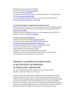 4.3 Vertidos de Playa de Tanques de Inflamables 
Por portón lado derecho http://goo.gl/1Q9yE3 
Por portón lado http://goo.gl/e53LAr 
4.3.1 Documental GTZ Se observa a SC Johnson vertiendo (Fenoles) a la vía pública desde 2 
sectores: http://youtu.be/Mchfk1lxq0M 
4.3.2 Video “Desechos industriales pasan por el jardín” (Jardín Municipal Pepino 88) 
https://www.youtube.com/watch?v=_ewsuuFHBsg 
5 La cuestión toxicológica en el organismo de los vecinos de la zona 
5.1 Fenoles totales en orina y BTEX en orina. Fragmento de la Nota de TERRATOX presentada 
ante el Ministerio de Salud de la Nación el 30 junio 2003 y que dio origen al Exp: 7761-03.3 
http://1drv.ms/WHaMO4 
5.2 Pedido de ayuda de TERRATOX al OPDS (con copia al Gobernador Scioli) en 2008 . Sin 
respuesta hasta la fecha http://1drv.ms/WGZjxY 
6 La zona es un área de pasivo ambiental 
6.1 Riesgo sanitario por excavaciones http://1drv.ms/1tFfeer 
6.2 Venimos pidiendo medidas ambientales de manera consistente 
http://terratox.atspace.org/zterr/spa/etcharran14jun04.htm 
6.3 ¿Quién puede excavar en estos terrenos Sin Evaluación de Riesgos?: 
Se debe evaluar información acerca del lugar afectado 
Se debe determinar los contaminantes de interés 
Se identificar y evaluar las rutas ambientales (aires, suelo, agua) 
Se identificar y evaluar las rutas de exposición humana (dérmica, oral, respiratoria) 
Se debe identificar las implicaciones para la salud humana. 
PEDIMOS A LA AGENCIA DE PLANIFICACIÓN 
LA APLICACIÓN DE LOS PRINCIPIOS 
DE PRECAUCIÓN Y PREVENCIÓN 
Si se trata de ampliación de derechos entonces se escuchará nuestro reclamo. 
Remediar y, luego, instalar cloacas en zona Johnson. 
Los principios están para regir y orientar las políticas de los responsables para que tomen 
medidas con respaldo en la ética. Según “El principio precautorio, una definición práctica” 
(Informe del Grupo de Expertos sobre el principio precautorio de la Comisión Mundial de Ética 
del Conocimiento Científico y la Tecnología (COMEST); Pág. 14): “Cuando las actividades 
humanas pueden acarrear un daño moralmente inaceptable que es científicamente plausible 
pero incierto, se adoptarán medidas para evitar o disminuir ese daño. El daño moralmente 
inaceptable consiste en el infligido a seres humanos o al medio ambiente que sea: 
 