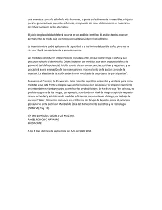 una amenaza contra la salud o la vida humanas, o grave y efectivamente irreversible, o injusto 
para las generaciones presentes o futuras, o impuesto sin tener debidamente en cuenta los 
derechos humanos de los afectados. 
El juicio de plausibilidad deberá basarse en un análisis científico. El análisis tendrá que ser 
permanente de modo que las medidas resueltas puedan reconsiderarse. 
La incertidumbre podrá aplicarse a la capacidad o a los límites del posible daño, pero no se 
circunscribirá necesariamente a esos elementos. 
Las medidas constituyen intervenciones iniciadas antes de que sobrevenga el daño y que 
procuran evitarlo o disminuirlo. Deberá optarse por medidas que sean proporcionales a la 
gravedad del daño potencial, habida cuenta de sus consecuencias positivas y negativas, y se 
procederá a una evaluación de las repercusiones morales tanto de la acción como de la 
inacción. La elección de la acción deberá ser el resultado de un proceso de participación”. 
En cuanto al Principio de Prevención: debe orientar la política ambiental y sanitaria para tomar 
medidas si se está frente a riesgos cuyas consecuencias son conocidas y se dispone realmente 
de antecedentes fidedignos para cuantificar las probabilidades. Se ha dicho que “En tal caso, es 
posible ocuparse de los riesgos, por ejemplo, acordando un nivel de riesgo aceptable respecto 
de una actividad y estableciendo medidas suficientes para mantener el riesgo por debajo de 
ese nivel” (Ver: Elementos comunes, en el Informe del Grupo de Expertos sobre el principio 
precautorio de la Comisión Mundial de Ética del Conocimiento Científico y la Tecnología 
(COMEST);Pág. 13). 
Sin otro particular, Saludo a Ud. Muy atte. 
ÁNGEL RODOLFO NAVARRO 
PRESIDENTE 
A los 8 días del mes de septiembre del Año de NSJC 2014 
