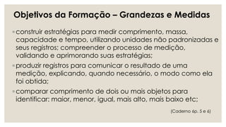 ◦ construir estratégias para medir comprimento, massa,
capacidade e tempo, utilizando unidades não padronizadas e
seus registros; compreender o processo de medição,
validando e aprimorando suas estratégias;
◦ produzir registros para comunicar o resultado de uma
medição, explicando, quando necessário, o modo como ela
foi obtida;
◦ comparar comprimento de dois ou mais objetos para
identificar: maior, menor, igual, mais alto, mais baixo etc;
Objetivos da Formação – Grandezas e Medidas
(Caderno 6p. 5 e 6)
 