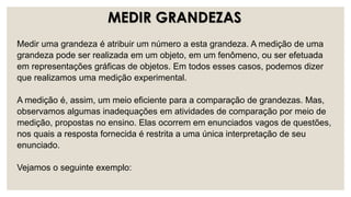 Medir uma grandeza é atribuir um número a esta grandeza. A medição de uma
grandeza pode ser realizada em um objeto, em um fenômeno, ou ser efetuada
em representações gráficas de objetos. Em todos esses casos, podemos dizer
que realizamos uma medição experimental.
A medição é, assim, um meio eficiente para a comparação de grandezas. Mas,
observamos algumas inadequações em atividades de comparação por meio de
medição, propostas no ensino. Elas ocorrem em enunciados vagos de questões,
nos quais a resposta fornecida é restrita a uma única interpretação de seu
enunciado.
Vejamos o seguinte exemplo:
MEDIR GRANDEZAS
 