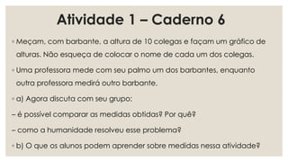 Atividade 1 – Caderno 6
◦ Meçam, com barbante, a altura de 10 colegas e façam um gráfico de
alturas. Não esqueça de colocar o nome de cada um dos colegas.
◦ Uma professora mede com seu palmo um dos barbantes, enquanto
outra professora medirá outro barbante.
◦ a) Agora discuta com seu grupo:
– é possível comparar as medidas obtidas? Por quê?
– como a humanidade resolveu esse problema?
◦ b) O que os alunos podem aprender sobre medidas nessa atividade?
 