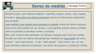 Senso de medida
Sabemos medir, pois medimos distância, superfície, espaço, massa, calor, rapidez,
duração e, para cada uma dessas grandezas, temos os instrumentos apropriados
para medição.
Toda medida é uma relação entre grandeza e unidade, ambas de mesma natureza.
Exprimimos essa relação por um número, o qual significa quantas vezes a unidade
cabe na grandeza (a grandeza contém a unidade).
Mas, para construir essa abstração, as crianças começam pelo senso de medida,
formado por meio da vivência de experiências relatadas por expressões tais como:
“é perto”, “está muito quente”, “é alto”, “está pesado”, “mais bonito”, etc., em que
está embutida a ideia de comparação, mas ainda não aparece a unidade de medida.
 