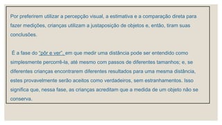 Por preferirem utilizar a percepção visual, a estimativa e a comparação direta para
fazer medições, crianças utilizam a justaposição de objetos e, então, tiram suas
conclusões.
É a fase do “pôr e ver”, em que medir uma distância pode ser entendido como
simplesmente percorrê-la, até mesmo com passos de diferentes tamanhos; e, se
diferentes crianças encontrarem diferentes resultados para uma mesma distância,
estes provavelmente serão aceitos como verdadeiros, sem estranhamentos. Isso
significa que, nessa fase, as crianças acreditam que a medida de um objeto não se
conserva.
 