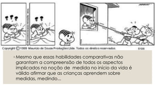 ◦ Mesmo que essas habilidades comparativas não
garantam a compreensão de todos os aspectos
implicados na noção de medida no início da vida é
válido afirmar que as crianças aprendem sobre
medidas, medindo...
 