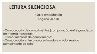 LEITURA SILENCIOSA
◦ Salto em distância
páginas 28 a 31
•Comparação de comprimentos (comparação entre grandezas
de mesma natureza);
•Estimar medidas de comprimento;
•Comparação entre o valor estimado e o valor real do
comprimento do salto.
 