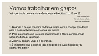 Vamos trabalhar em grupos
“A importância de se ensinar Grandezas e Medidas” p. 18 ao 23.
Danilo Pereira Munhoz
Mabi Katien Batista de Paula
Mara Sueli Simão Moraes
1- Quando e de que maneira podemos iniciar, com a criança, atividades
para o desenvolvimento conceitual de medir?
2- Para as crianças no início da alfabetização é fácil a compreensão
sobre medições? Justifique.
3-Medir ou contar? Qual é a diferença?
4-É importante que a criança faça o registro de suas medições? E
estimar medidas?
 