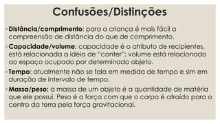 Confusões/Distinções
◦ Distância/comprimento: para a criança é mais fácil a
compreensão de distância do que de comprimento.
◦ Capacidade/volume: capacidade é o atributo de recipientes,
está relacionada a ideia de “conter”; volume está relacionado
ao espaço ocupado por determinado objeto.
◦ Tempo: atualmente não se fala em medida de tempo e sim em
duração de intervalo de tempo.
◦ Massa/peso: a massa de um objeto é a quantidade de matéria
que ele possui. Peso é a força com que o corpo é atraído para o
centro da terra pela força gravitacional.
 