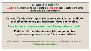 Segundo Van de Walle, o primeiro passo é: decidir qual atributo
específico do objeto (ou fenômeno) deve ser medido.
É preciso que a criança compreenda o atributo que eles vão medir.
Padrões de medidas lineares (de comprimento)
comprimento, largura, altura, profundidade e distância
Observação: medimos também fenômenos como duração de tempo,
velocidade, capacidade.
O que é medir???
Medir (um atributo) de um objeto é comparar esse objeto com outro
estabelecido previamente.
 