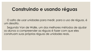 Construindo e usando réguas
O salto de usar unidades para medir, para o uso de réguas, é
um desafio.
Segundo Van de Walle, um dos melhores métodos de ajudar
os alunos a compreender as réguas é fazer com que eles
construam suas próprias réguas de unidades reais.
 