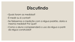 Discutindo
◦ Quais foram as medidas?
◦ É medir ou é contar?
◦ Se fizéssemos a medição com a régua padrão, daria a
mesma medida? Por que?
◦ Como o aluno compreenderá o uso da régua a partir
da régua construída?
 