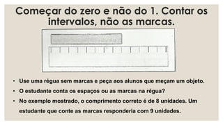 Começar do zero e não do 1. Contar os
intervalos, não as marcas.
• Use uma régua sem marcas e peça aos alunos que meçam um objeto.
• O estudante conta os espaços ou as marcas na régua?
• No exemplo mostrado, o comprimento correto é de 8 unidades. Um
estudante que conte as marcas responderia com 9 unidades.
 