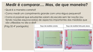 Medir é comparar.... Mas, de que maneira?
◦ Qual é a maneira correta?
◦ Como medir um comprimento grande com uma régua pequena?
◦ Como é possível que estudantes saiam da escola sem ter noção (ou
tendo noções equivocadas) de aspectos importantes das medidas que
são utilizadas no dia a dia?
(Pág 32 4º parágrafo)
 