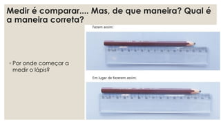 Medir é comparar.... Mas, de que maneira? Qual é
a maneira correta?
◦ Por onde começar a
medir o lápis?
 