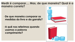 Medir é comparar.... Mas, de que maneira? Qual é a
maneira correta?
◦De que maneira comparar as
medidas do livro e da garrafa?
◦A quê nos referimos quando
usamos a palavra
comprimento?
 