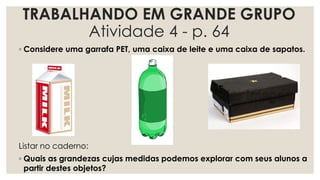 TRABALHANDO EM GRANDE GRUPO
Atividade 4 - p. 64
◦ Considere uma garrafa PET, uma caixa de leite e uma caixa de sapatos.
Listar no caderno:
◦ Quais as grandezas cujas medidas podemos explorar com seus alunos a
partir destes objetos?
 