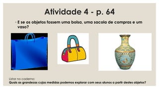 ◦ E se os objetos fossem uma bolsa, uma sacola de compras e um
vaso?
Atividade 4 - p. 64
Listar no caderno:
Quais as grandezas cujas medidas podemos explorar com seus alunos a partir destes objetos?
 