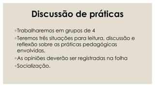 Discussão de práticas
◦Trabalharemos em grupos de 4
◦Teremos três situações para leitura, discussão e
reflexão sobre as práticas pedagógicas
envolvidas.
◦As opiniões deverão ser registradas na folha
◦Socialização.
 