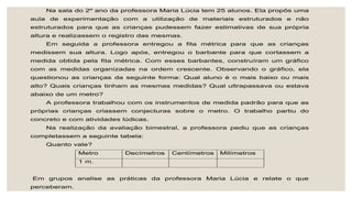 Na sala do 2º ano da professora Maria Lúcia tem 25 alunos. Ela propôs uma
aula de experimentação com a utilização de materiais estruturados e não
estruturados para que as crianças pudessem fazer estimativas de sua própria
altura e realizassem o registro das mesmas.
Em seguida a professora entregou a fita métrica para que as crianças
medissem sua altura. Logo após, entregou o barbante para que cortassem a
medida obtida pela fita métrica. Com esses barbantes, construíram um gráfico
com as medidas organizadas na ordem crescente. Observando o gráfico, ela
questionou as crianças da seguinte forma: Qual aluno é o mais baixo ou mais
alto? Quais crianças tinham as mesmas medidas? Qual ultrapassava ou estava
abaixo de um metro?
A professora trabalhou com os instrumentos de medida padrão para que as
próprias crianças criassem conjecturas sobre o metro. O trabalho partiu do
concreto e com atividades lúdicas.
Na realização da avaliação bimestral, a professora pediu que as crianças
completassem a seguinte tabela:
Quanto vale?
Metro Decímetros Centímetros Milímetros
1 m.
Em grupos analise as práticas da professora Maria Lúcia e relate o que
perceberam.
 