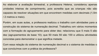 Ao elaborar a avaliação bimestral, a professora Helena, considerou apenas
unidades inteiras de comprimento, pois acredita que as crianças não são
capazes de resolver situações em que encontrem medidas com decimais (1,5m
/ 2 metros e meio).
Porém, em suas aulas, a professora realizou o trabalho com atividades para a
construção do sistema de numeração decimal. Trabalhou em vários momentos
com a formação do agrupamento para obter dez; relacionou que 5 mais 5 são
dez (agrupamentos de base 10); que 50 mais 50 são 100 e utilizou atividades
concretas para demonstrar o que significa metade.
Com essa relação do sistema de numeração decimal e o sistema de medidas o
que concluímos com a prática da professora?
 