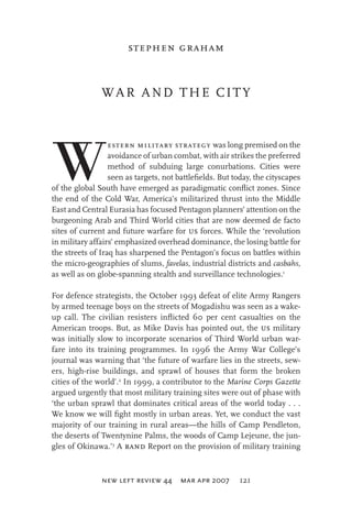 stephen graham

WAR AND THE CITY

W

estern military strategy was long premised on the
avoidance of urban combat, with air strikes the preferred
method of subduing large conurbations. Cities were
seen as targets, not battleﬁelds. But today, the cityscapes
of the global South have emerged as paradigmatic conﬂict zones. Since
the end of the Cold War, America’s militarized thrust into the Middle
East and Central Eurasia has focused Pentagon planners’ attention on the
burgeoning Arab and Third World cities that are now deemed de facto
sites of current and future warfare for us forces. While the ‘revolution
in military affairs’ emphasized overhead dominance, the losing battle for
the streets of Iraq has sharpened the Pentagon’s focus on battles within
the micro-geographies of slums, favelas, industrial districts and casbahs,
as well as on globe-spanning stealth and surveillance technologies.1
For defence strategists, the October 1993 defeat of elite Army Rangers
by armed teenage boys on the streets of Mogadishu was seen as a wakeup call. The civilian resisters inﬂicted 60 per cent casualties on the
American troops. But, as Mike Davis has pointed out, the us military
was initially slow to incorporate scenarios of Third World urban warfare into its training programmes. In 1996 the Army War College’s
journal was warning that ‘the future of warfare lies in the streets, sewers, high-rise buildings, and sprawl of houses that form the broken
cities of the world’.2 In 1999, a contributor to the Marine Corps Gazette
argued urgently that most military training sites were out of phase with
‘the urban sprawl that dominates critical areas of the world today . . .
We know we will ﬁght mostly in urban areas. Yet, we conduct the vast
majority of our training in rural areas—the hills of Camp Pendleton,
the deserts of Twentynine Palms, the woods of Camp Lejeune, the jungles of Okinawa.’3 A rand Report on the provision of military training

new left review 44 mar apr 2007

121

 