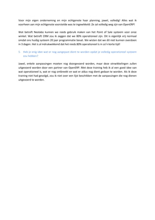 Voor mijn eigen onderneming en mijn echtgenote haar planning, jawel, volledig! Alles wat ik
voorheen aan mijn echtgenote voorstelde was te ingewikkeld. Ze zal volledig weg zijn van OpenERP!
Wat betreft Neolabo kunnen we reeds gebruik maken van het Point of Sale systeem voor onze
winkel. Wat betreft CRM zou ik zeggen dat we 80% operationeel zijn. Dit is eigenlijk vrij normaal
omdat ons huidig systeem 20 jaar programmatie bevat. We wisten dat we dit niet kunnen overdoen
in 3 dagen. Het is al indrukwekkend dat het reeds 80% operationeel is in zo’n korte tijd!
5. Heb je enig idee wat er nog aangepast dient te worden opdat je volledig operationeel systeem
zou hebben?
Jawel, enkele aanpassingen moeten nog doorgevoerd worden, maar deze otnwikkelingen zullen
uitgevoerd worden door een partner van OpenERP. Met deze training heb ik al een goed idee van
wat operationeel is, wat er nog ontbreekt en wat er aldus nog dient gedaan te worden. Als ik deze
training niet had gevolgd, zou ik niet over een lijst beschikken met de aanpassingen die nog dienen
uitgevoerd te worden.
 