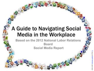A Guide to Navigating Social
  Media in the Workplace
Based on the 2012 National Labor Relations Board
              Social Media Report




                                                   photo credit: kdonovan_gaddy via Flickr cc
 