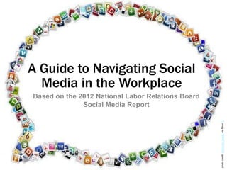 A Guide to Navigating Social
  Media in the Workplace
Based on the 2012 National Labor Relations Board
              Social Media Report




                                                   photo credit: kdonovan_gaddy via Flickr cc
 