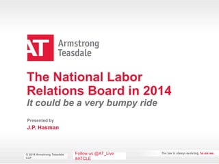 © 2014 Armstrong Teasdale
LLP
© 2014 Armstrong Teasdale
LLP
The National Labor
Relations Board in 2014
It could be a very bumpy ride
J.P. Hasman
Presented by
Follow us @AT_Live
#ATCLE
 