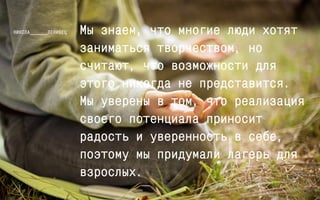 Мы знаем, что многие люди хотят 
заниматься творчеством, но 
считают, что возможности для 
этого никогда не представится. 
Мы уверены в том, что реализация 
своего потенциала приносит 
радость и уверенность в себе, 
поэтому мы придумали лагерь для 
взрослых. 
 