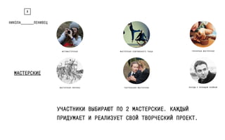 8 
МАСТЕРСКИЕ 
ФОТОМАСТЕРСКАЯ МАСТЕРСКАЯ СОВРЕМЕННОГО ТАНЦА ГОНЧАРНАЯ МАСТЕРСКАЯ 
МАСТЕРСКАЯ РИСУНКА ТЕАТРАЛЬНАЯ МАСТЕРСКАЯ БЕСЕДЫ С ЛЕОНИДОМ КЛЕЙНОМ 
УЧАСТНИКИ ВЫБИРАЮТ ПО 2 МАСТЕРСКИЕ. КАЖДЫЙ 
ПРИДУМАЕТ И РЕАЛИЗУЕТ СВОЙ ТВОРЧЕСКИЙ ПРОЕКТ. 
 