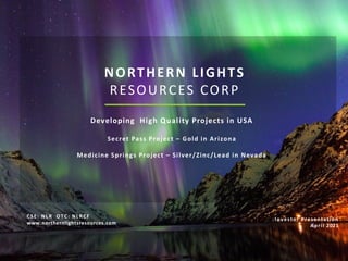 NORTHERN LIGHTS
RESOURCES CORP
Developing High Quality Projects in USA
Secret Pass Project – Gold in Arizona
Medicine Springs Project – Silver/Zinc/Lead in Nevada
Investor Presentation
April 2021
CSE: NLR OTC: NLRCF
www.northernlightsresources.com
 