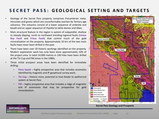 11Northern Lights Resources Corp. | Investor Presentation (Nov 2020) | Page
S E C R E T P A S S : G EO LO G I C A L S E T T I N G A N D TA R G E T S
Secret Pass Geology and Prospects
• Geology of the Secret Pass property comprises Precambrian meta-
intrusives and gneiss which are unconformably overlain by Tertiary age
volcanics. The volcanics consist of a lower sequence of andesite and
basalt and an upper sequence of rhyolite to latite domes and dikes.
• Main structural feature in the region is system of subparallel, shallow
to steeply dipping, north to northwest trending regional faults (Union
Bay Fault and Frisco Fault) that control much of the gold
mineralization on the property. Approximately 10 km of the two main
faults have never been drilled in the past.
• There have been over 20 historic workings identified on the property.
Modern exploration work has only been done approximately 10% of
the project area. In total 14,000 metres in 140 hiles have been drilled
at the Tin Cup and FM zones in the 1980s.
• Three initial prospect areas have been identified for immediate
drilling:
• Fiery Squid – highly prospective area that includes anomalies
identified by magnetic and IP geophiscal survey work.
• Tin Cup – Historic mine, potential to host feeder to epithermal
system at Secret Pass
• FM – highly prospective area that includes a ridge of magnietic
and IP anomosies that may be prospective for gold
mineralization.
 