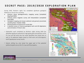 13Northern Lights Resources Corp. | Investor Presentation (Nov 2020) | Page
During 2020, Northern Lights has completed significant geological
fieldwork on Secret Pass including:
• Airborne drone photogrammetry mapping survey (completed
May/Sept 2020)
• Airborne drone magnetic survey and interpretation (completed
Sept 2020)
• Geological mapping and stream sediment and panned concentrate
sampling (Sept / October 2020)
• Reinterpretation of historical IP survey data
• A detailed review of historical geological work and GIS digitization
and orientation of historic data
• Exploration work completed by Northern Lights during 2020 has
identified significant potential for high-grade gold mineralization at the
Tin Cup and FM zones plus the newly identified Fiery Squid zone as
well as 20 additional targets based on field work and aeromagnetic
and IP geophysical survey results.
• Historic drilling has only tested the upper part of the potential
epithermal gold zone at the Tin Cup and FM prospects.
S E C R E T P A S S : 2 0 1 9 / 2 0 2 0 E X P L O R A T I O N P L A N
 